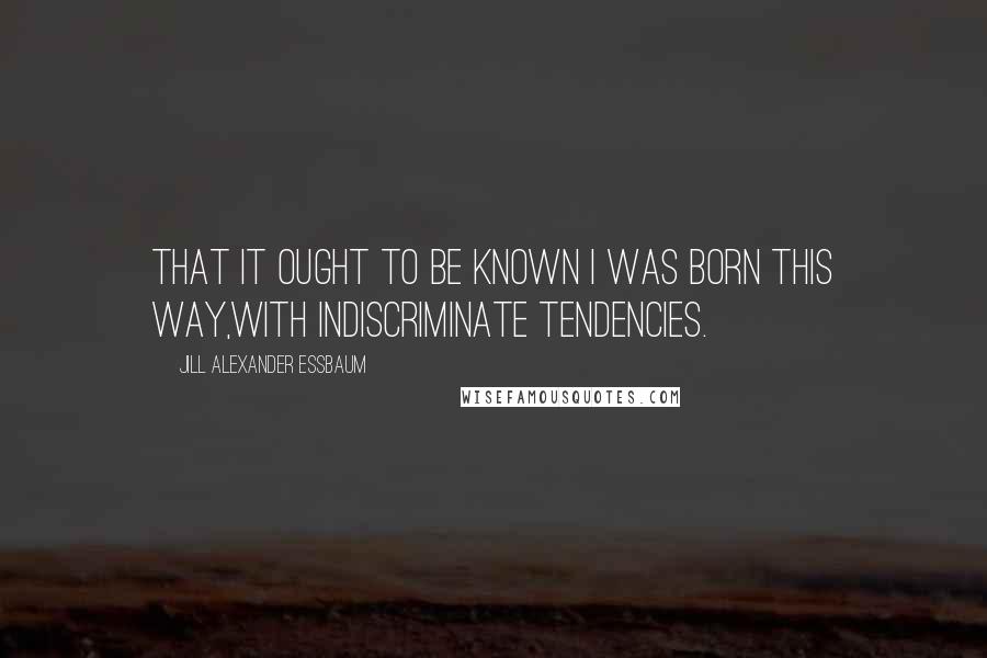 Jill Alexander Essbaum Quotes: That it ought to be known I was born this way,With indiscriminate tendencies.