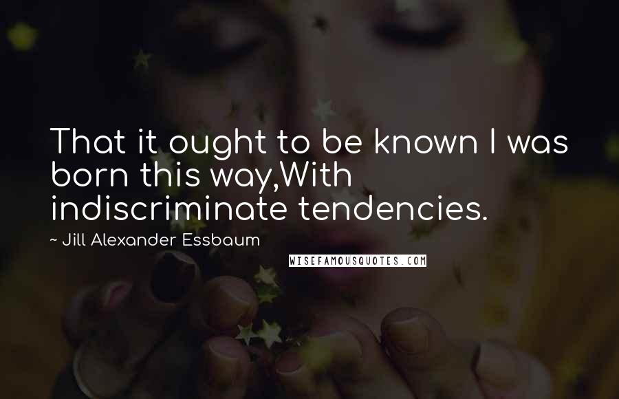 Jill Alexander Essbaum Quotes: That it ought to be known I was born this way,With indiscriminate tendencies.