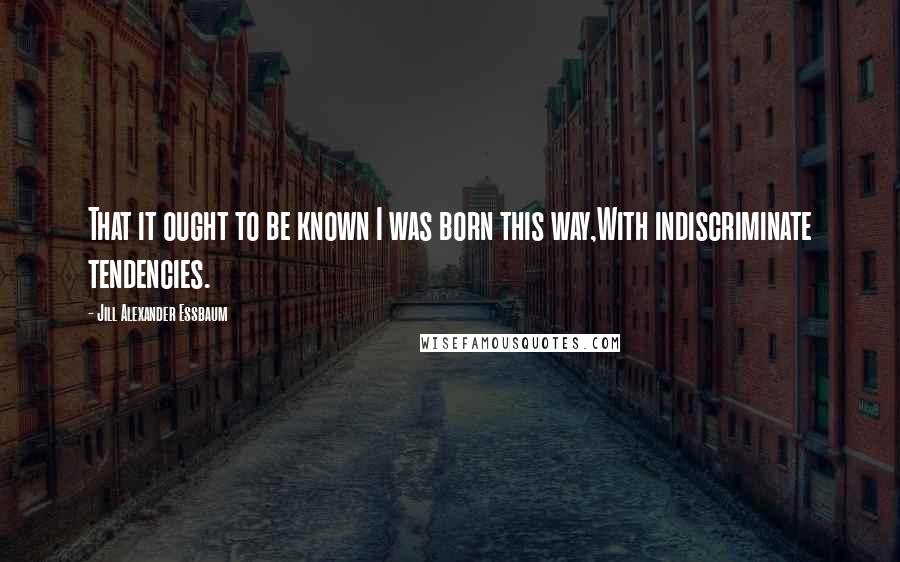 Jill Alexander Essbaum Quotes: That it ought to be known I was born this way,With indiscriminate tendencies.