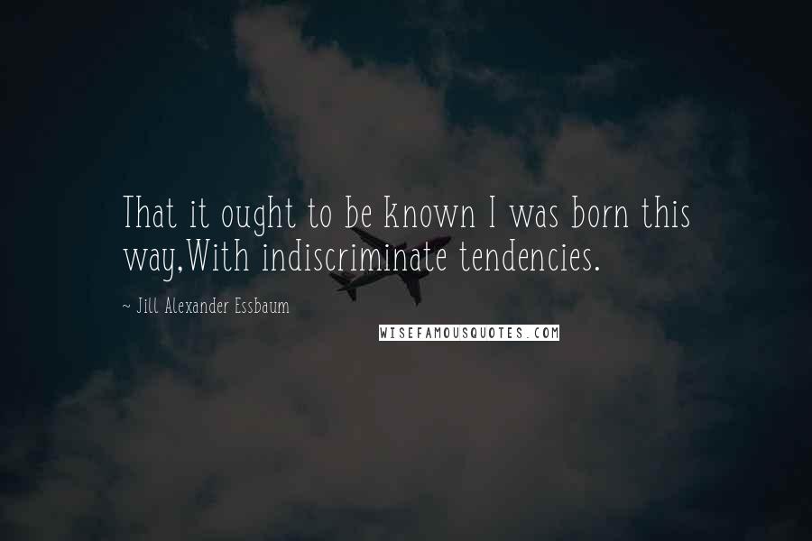 Jill Alexander Essbaum Quotes: That it ought to be known I was born this way,With indiscriminate tendencies.