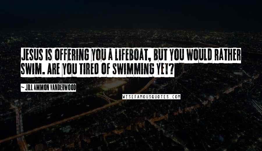 Jill Ammon Vanderwood Quotes: Jesus is offering you a lifeboat, but you would rather swim. Are you tired of swimming yet?