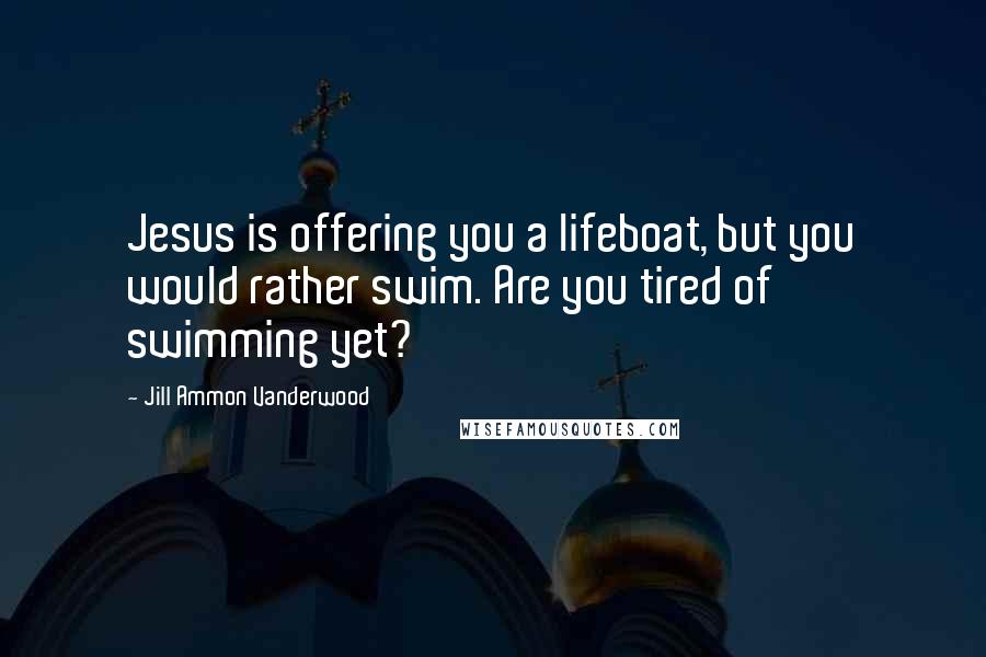 Jill Ammon Vanderwood Quotes: Jesus is offering you a lifeboat, but you would rather swim. Are you tired of swimming yet?