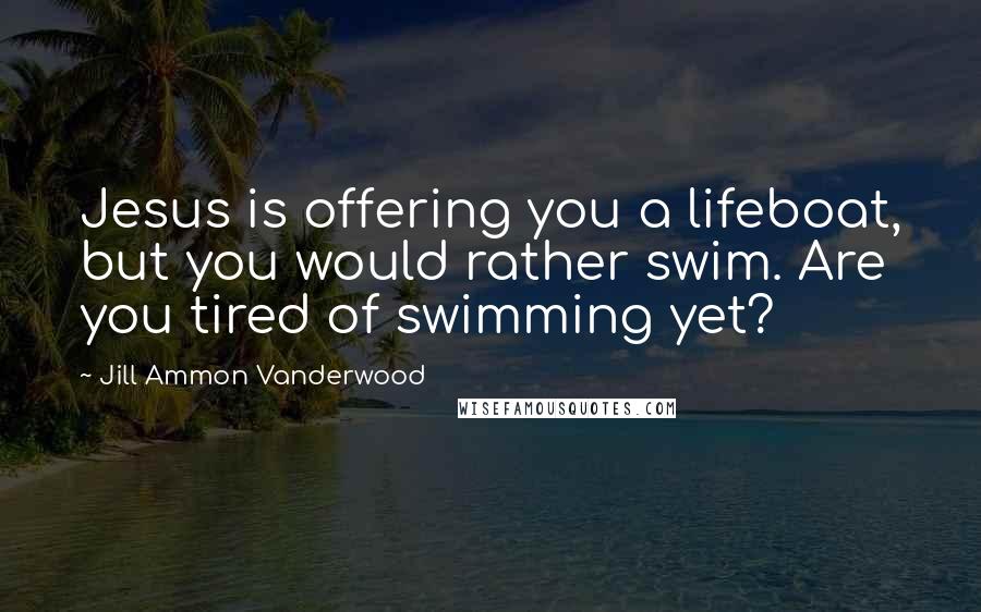 Jill Ammon Vanderwood Quotes: Jesus is offering you a lifeboat, but you would rather swim. Are you tired of swimming yet?