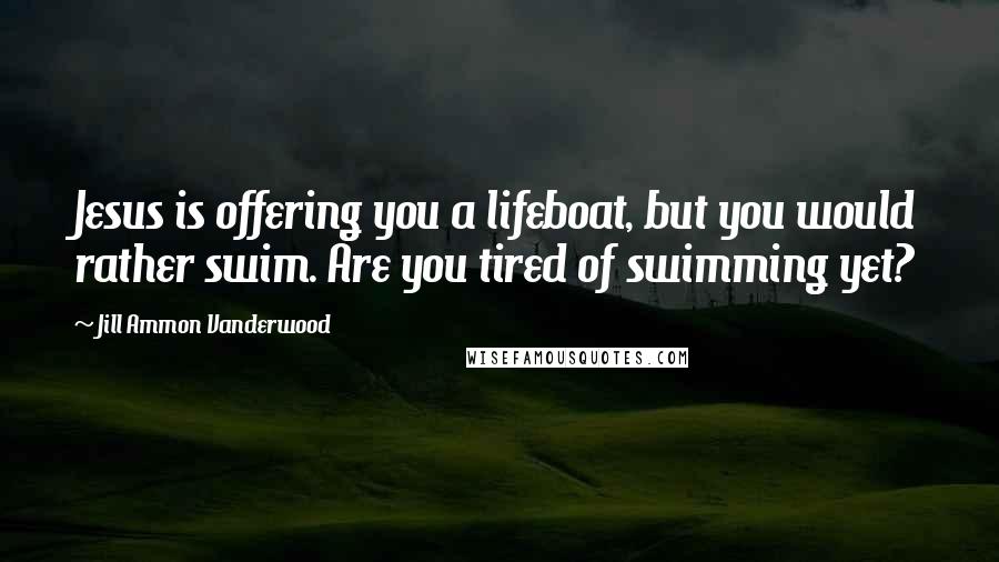 Jill Ammon Vanderwood Quotes: Jesus is offering you a lifeboat, but you would rather swim. Are you tired of swimming yet?