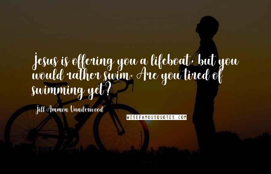 Jill Ammon Vanderwood Quotes: Jesus is offering you a lifeboat, but you would rather swim. Are you tired of swimming yet?
