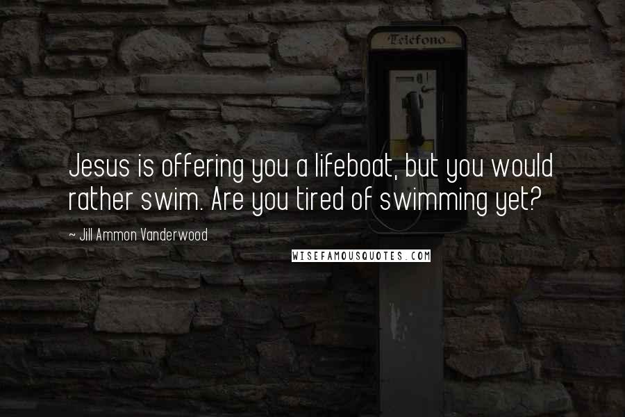 Jill Ammon Vanderwood Quotes: Jesus is offering you a lifeboat, but you would rather swim. Are you tired of swimming yet?