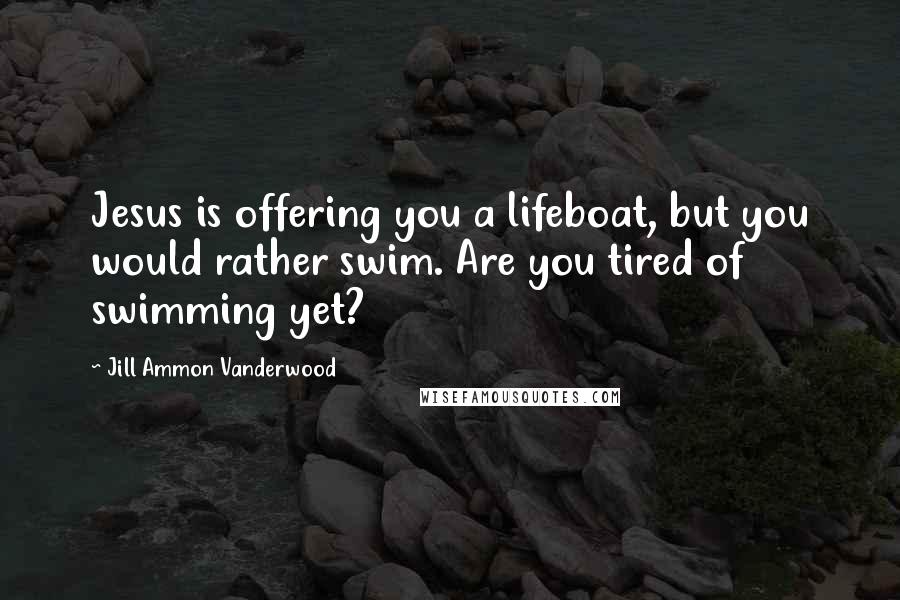 Jill Ammon Vanderwood Quotes: Jesus is offering you a lifeboat, but you would rather swim. Are you tired of swimming yet?