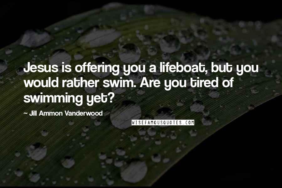 Jill Ammon Vanderwood Quotes: Jesus is offering you a lifeboat, but you would rather swim. Are you tired of swimming yet?