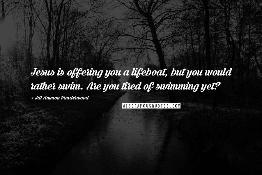 Jill Ammon Vanderwood Quotes: Jesus is offering you a lifeboat, but you would rather swim. Are you tired of swimming yet?
