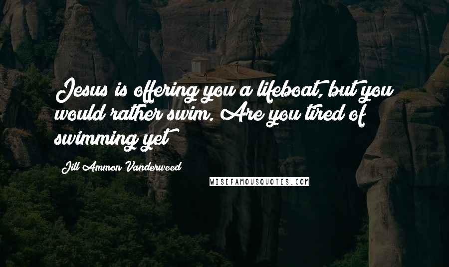 Jill Ammon Vanderwood Quotes: Jesus is offering you a lifeboat, but you would rather swim. Are you tired of swimming yet?