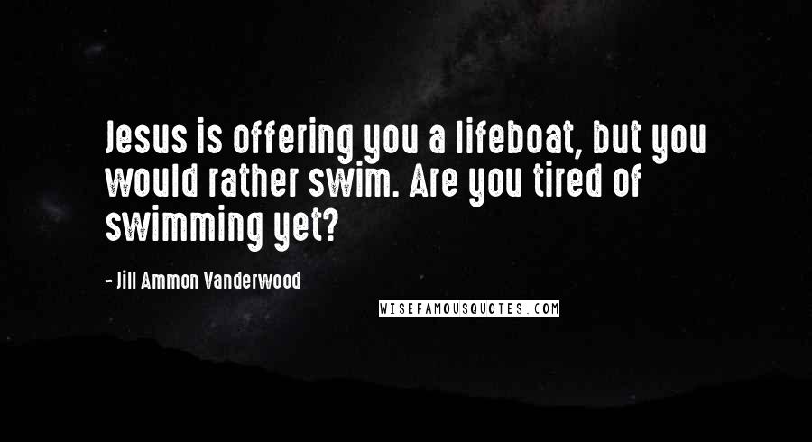 Jill Ammon Vanderwood Quotes: Jesus is offering you a lifeboat, but you would rather swim. Are you tired of swimming yet?