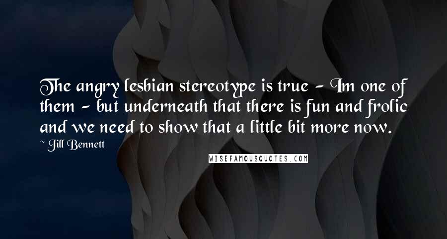 Jill Bennett Quotes: The angry lesbian stereotype is true - Im one of them - but underneath that there is fun and frolic and we need to show that a little bit more now.