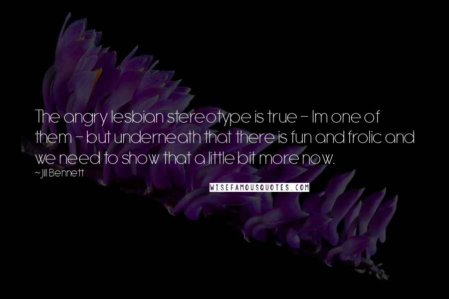 Jill Bennett Quotes: The angry lesbian stereotype is true - Im one of them - but underneath that there is fun and frolic and we need to show that a little bit more now.