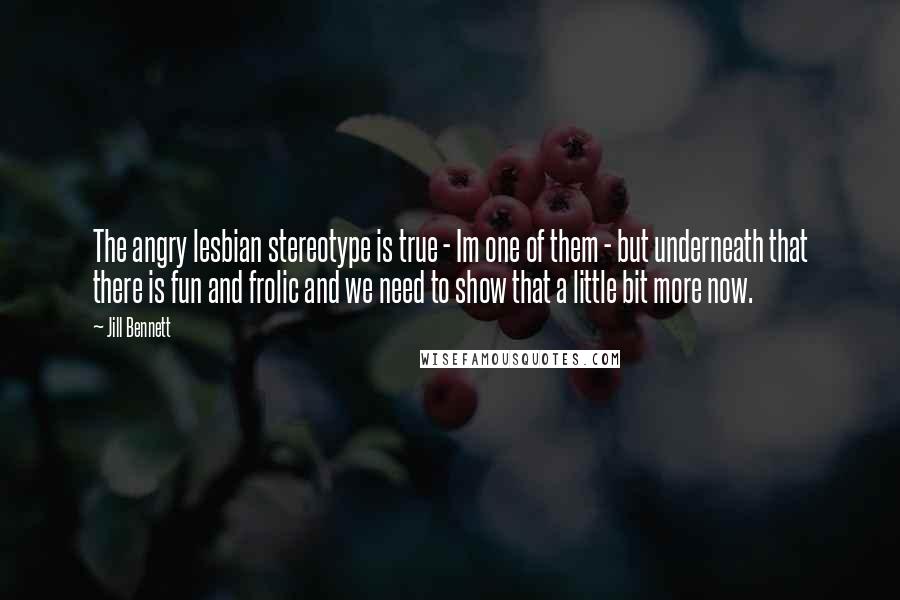 Jill Bennett Quotes: The angry lesbian stereotype is true - Im one of them - but underneath that there is fun and frolic and we need to show that a little bit more now.