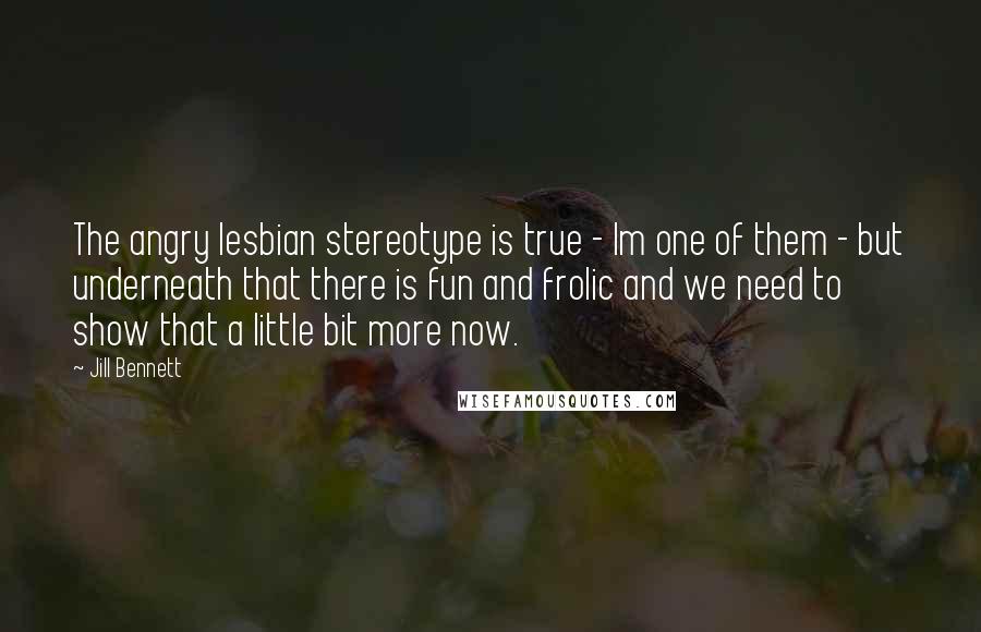 Jill Bennett Quotes: The angry lesbian stereotype is true - Im one of them - but underneath that there is fun and frolic and we need to show that a little bit more now.