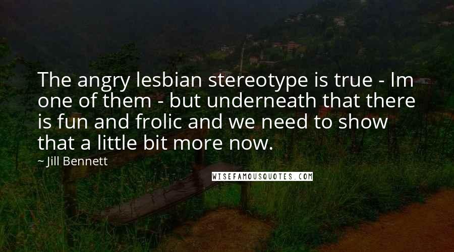 Jill Bennett Quotes: The angry lesbian stereotype is true - Im one of them - but underneath that there is fun and frolic and we need to show that a little bit more now.