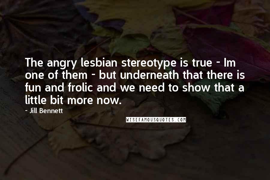 Jill Bennett Quotes: The angry lesbian stereotype is true - Im one of them - but underneath that there is fun and frolic and we need to show that a little bit more now.