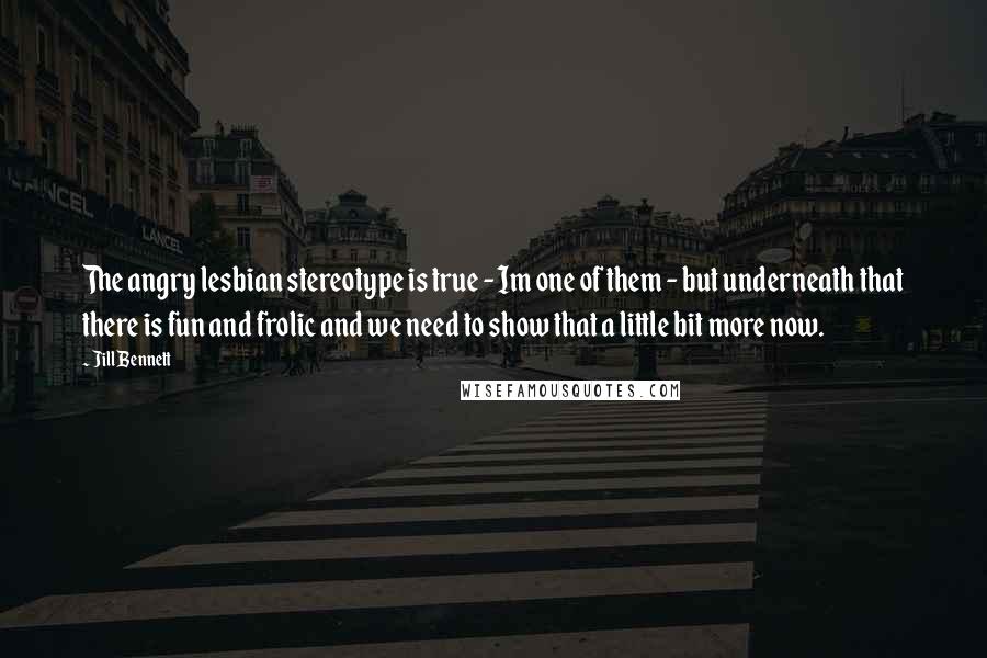 Jill Bennett Quotes: The angry lesbian stereotype is true - Im one of them - but underneath that there is fun and frolic and we need to show that a little bit more now.