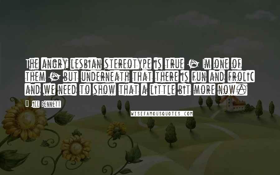 Jill Bennett Quotes: The angry lesbian stereotype is true - Im one of them - but underneath that there is fun and frolic and we need to show that a little bit more now.
