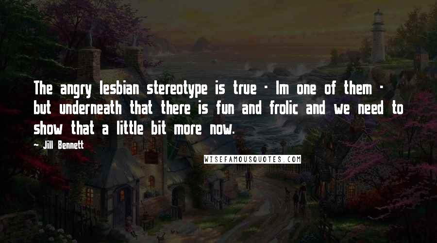 Jill Bennett Quotes: The angry lesbian stereotype is true - Im one of them - but underneath that there is fun and frolic and we need to show that a little bit more now.