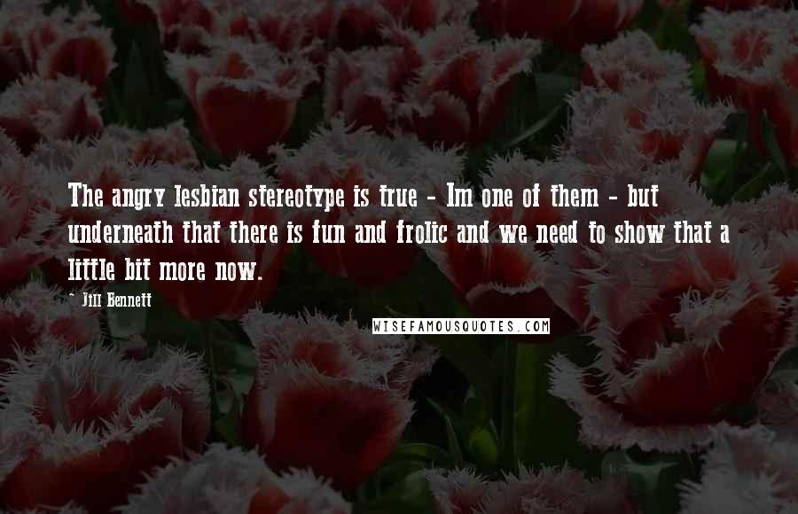 Jill Bennett Quotes: The angry lesbian stereotype is true - Im one of them - but underneath that there is fun and frolic and we need to show that a little bit more now.