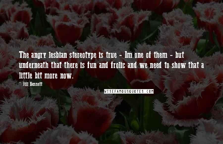 Jill Bennett Quotes: The angry lesbian stereotype is true - Im one of them - but underneath that there is fun and frolic and we need to show that a little bit more now.