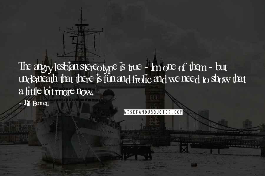 Jill Bennett Quotes: The angry lesbian stereotype is true - Im one of them - but underneath that there is fun and frolic and we need to show that a little bit more now.