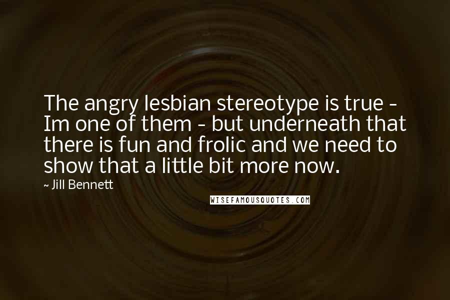 Jill Bennett Quotes: The angry lesbian stereotype is true - Im one of them - but underneath that there is fun and frolic and we need to show that a little bit more now.