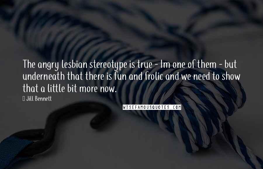 Jill Bennett Quotes: The angry lesbian stereotype is true - Im one of them - but underneath that there is fun and frolic and we need to show that a little bit more now.