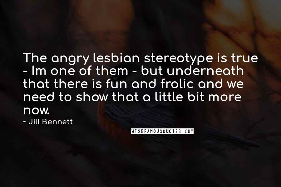 Jill Bennett Quotes: The angry lesbian stereotype is true - Im one of them - but underneath that there is fun and frolic and we need to show that a little bit more now.
