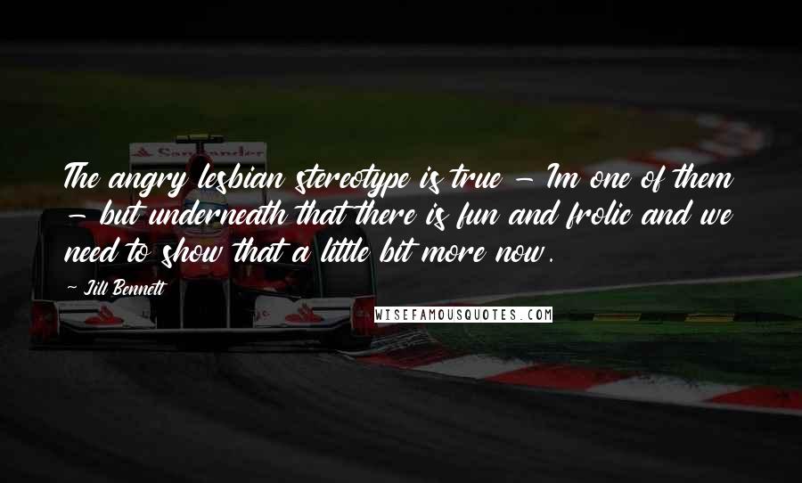 Jill Bennett Quotes: The angry lesbian stereotype is true - Im one of them - but underneath that there is fun and frolic and we need to show that a little bit more now.