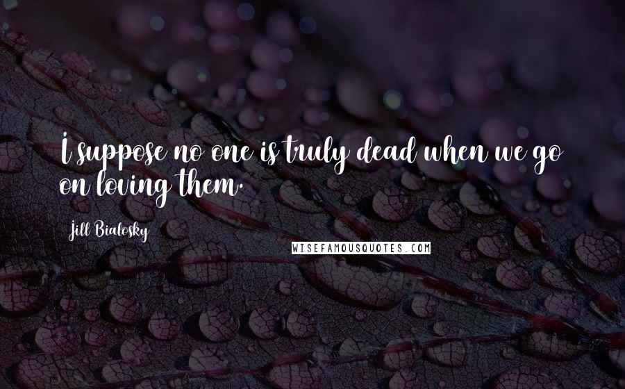 Jill Bialosky Quotes: I suppose no one is truly dead when we go on loving them.
