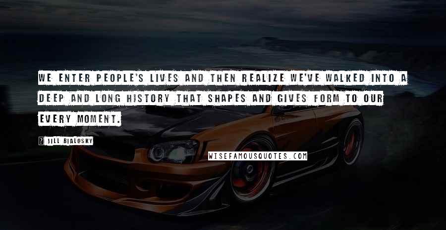 Jill Bialosky Quotes: We enter people's lives and then realize we've walked into a deep and long history that shapes and gives form to our every moment.