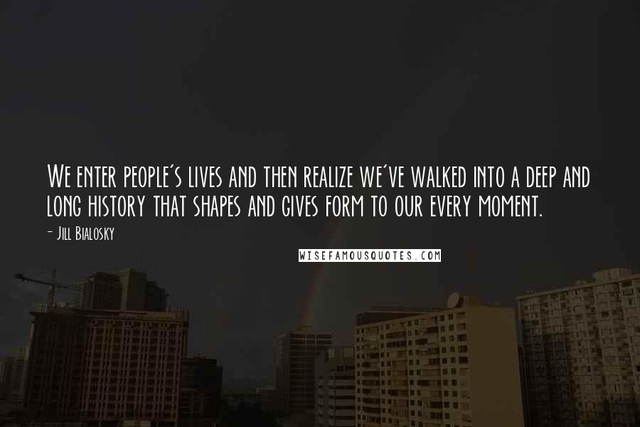 Jill Bialosky Quotes: We enter people's lives and then realize we've walked into a deep and long history that shapes and gives form to our every moment.