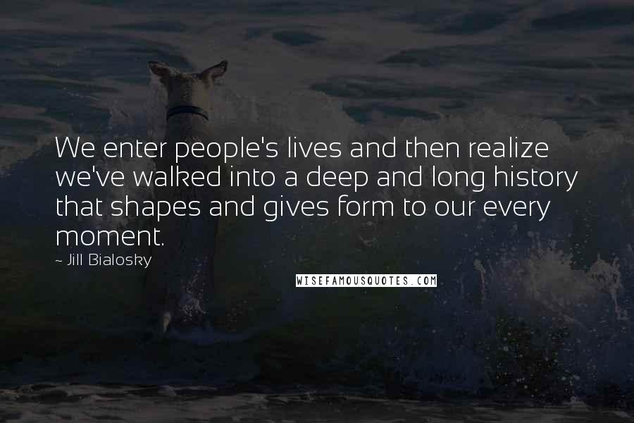 Jill Bialosky Quotes: We enter people's lives and then realize we've walked into a deep and long history that shapes and gives form to our every moment.