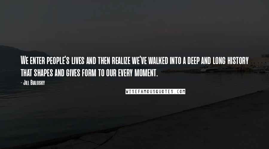 Jill Bialosky Quotes: We enter people's lives and then realize we've walked into a deep and long history that shapes and gives form to our every moment.