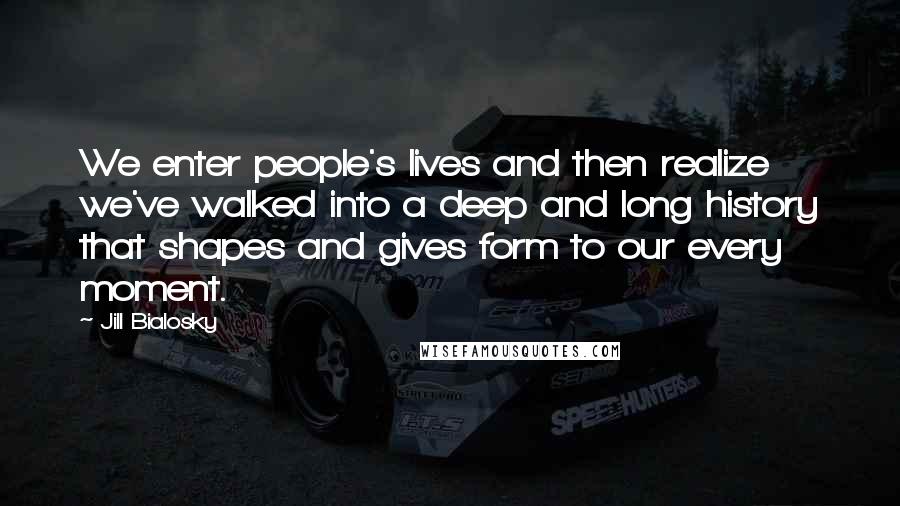 Jill Bialosky Quotes: We enter people's lives and then realize we've walked into a deep and long history that shapes and gives form to our every moment.