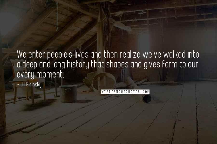 Jill Bialosky Quotes: We enter people's lives and then realize we've walked into a deep and long history that shapes and gives form to our every moment.
