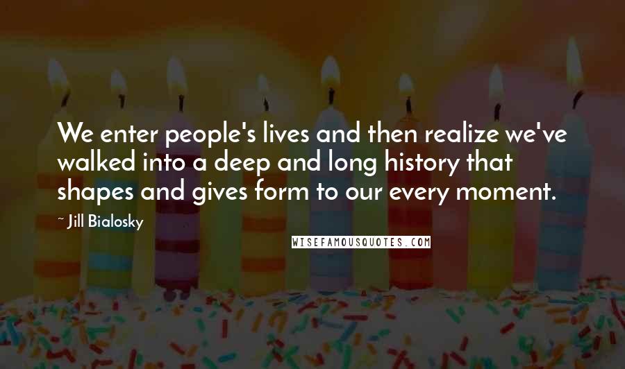 Jill Bialosky Quotes: We enter people's lives and then realize we've walked into a deep and long history that shapes and gives form to our every moment.