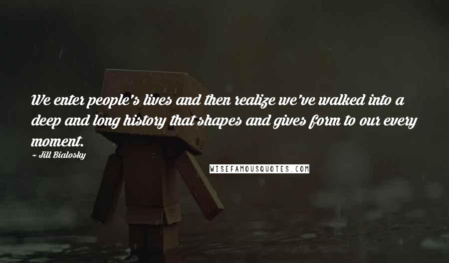 Jill Bialosky Quotes: We enter people's lives and then realize we've walked into a deep and long history that shapes and gives form to our every moment.