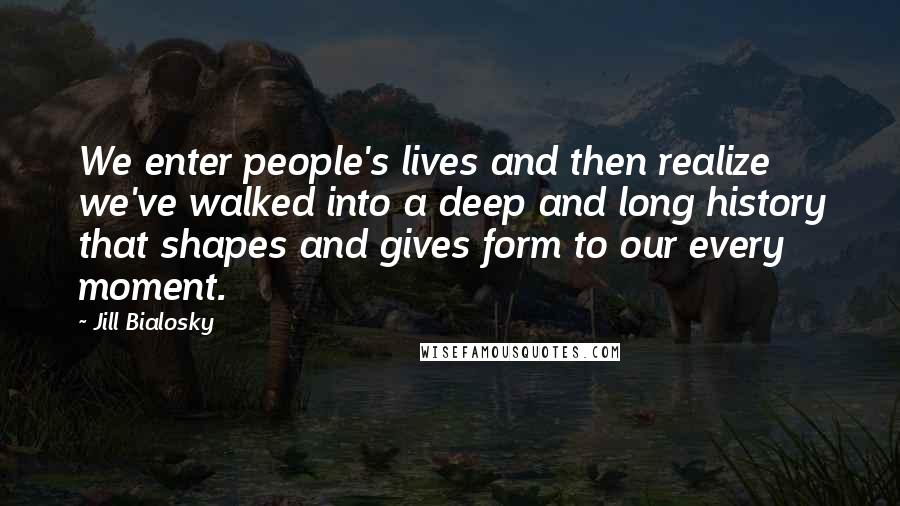 Jill Bialosky Quotes: We enter people's lives and then realize we've walked into a deep and long history that shapes and gives form to our every moment.