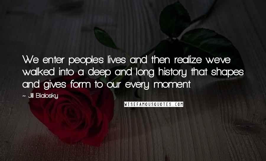 Jill Bialosky Quotes: We enter people's lives and then realize we've walked into a deep and long history that shapes and gives form to our every moment.