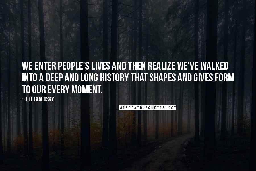 Jill Bialosky Quotes: We enter people's lives and then realize we've walked into a deep and long history that shapes and gives form to our every moment.