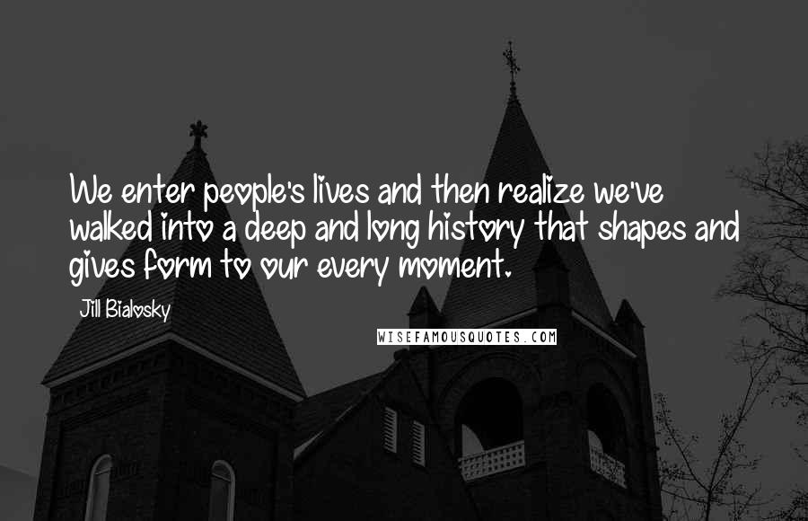 Jill Bialosky Quotes: We enter people's lives and then realize we've walked into a deep and long history that shapes and gives form to our every moment.