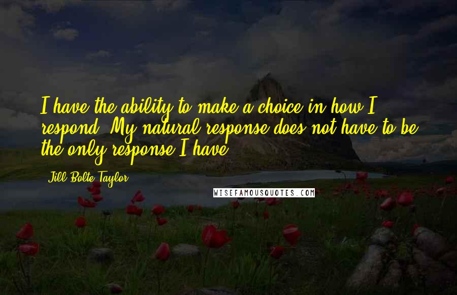 Jill Bolte Taylor Quotes: I have the ability to make a choice in how I respond. My natural response does not have to be the only response I have.