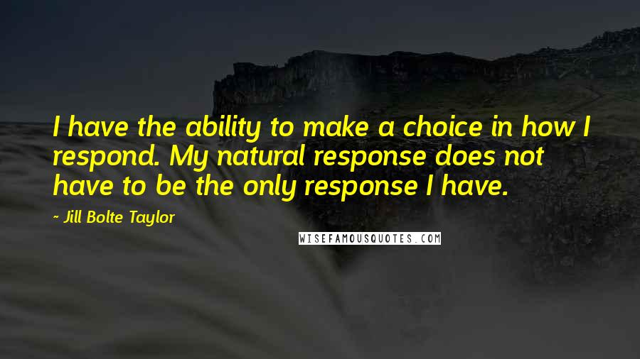 Jill Bolte Taylor Quotes: I have the ability to make a choice in how I respond. My natural response does not have to be the only response I have.