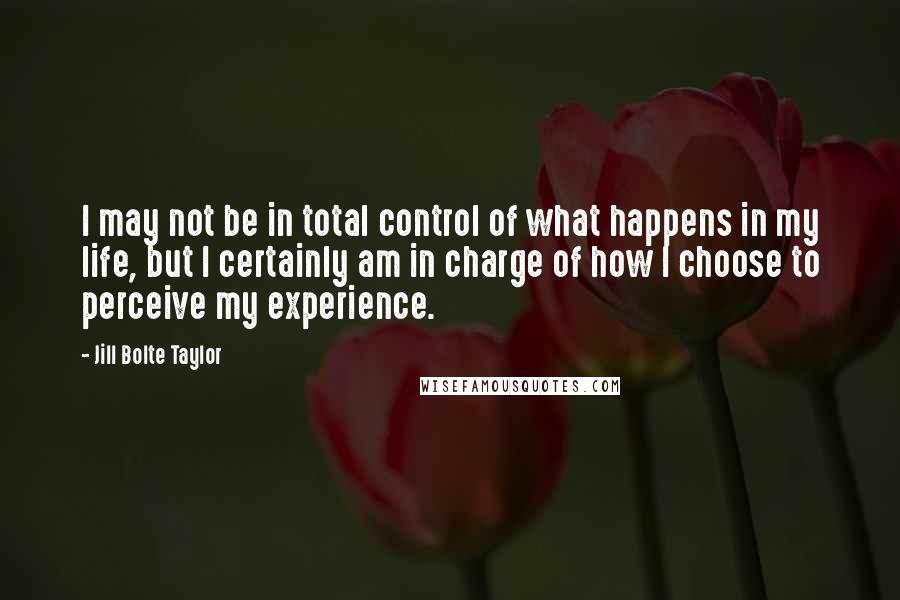 Jill Bolte Taylor Quotes: I may not be in total control of what happens in my life, but I certainly am in charge of how I choose to perceive my experience.