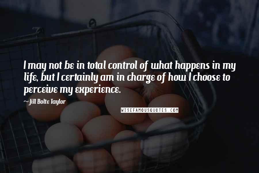 Jill Bolte Taylor Quotes: I may not be in total control of what happens in my life, but I certainly am in charge of how I choose to perceive my experience.