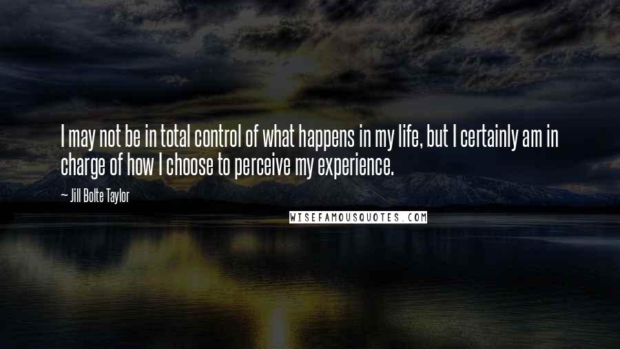 Jill Bolte Taylor Quotes: I may not be in total control of what happens in my life, but I certainly am in charge of how I choose to perceive my experience.