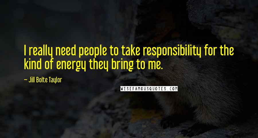 Jill Bolte Taylor Quotes: I really need people to take responsibility for the kind of energy they bring to me.